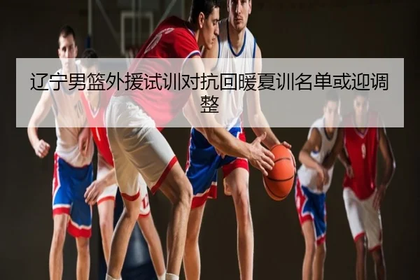 辽宁男篮外援试训对抗回暖夏训名单或迎调整